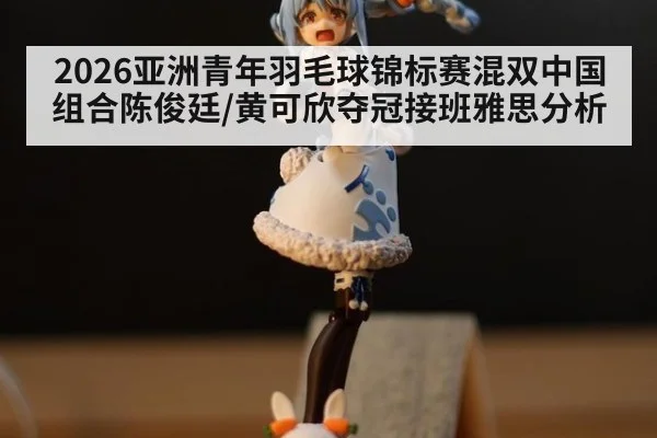 2026亚洲青年羽毛球锦标赛混双中国组合陈俊廷/黄可欣夺冠接班雅思分析