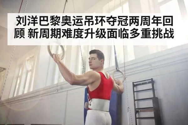 刘洋巴黎奥运吊环夺冠两周年回顾 新周期难度升级面临多重挑战