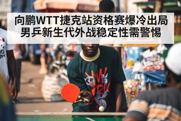 向鹏WTT捷克站资格赛爆冷出局 男乒新生代外战稳定性需警惕